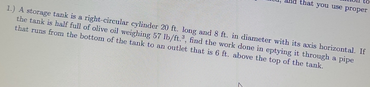 non to 
u, and that you use proper 
1.) A storage tank is a right-circular cylinder 20 ft. long and 8 ft. in diameter with its axis horizontal. If 
the tank is half full of olive oil weighing 57 lb/ ft.^3 , find the work done in eptying it through a pipe 
that runs from the bottom of the tank to an outlet that is 6 ft. above the top of the tank.