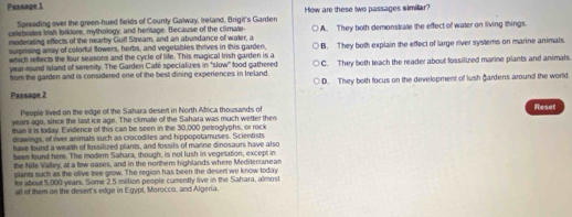 Passage 1 How are these two passages simillar?
Spreading over the green-hued fields of County Galway, Ireland, Brigit's Garder
celebrates Irish folldore, mythology, and heritage. Because of the climate- A. They both demonstrate the effect of water on living things.
moderating effects of the nearby Gulf Stream, and an abundance of waler, a
surprising amay of colorful flowers, herbs, and vegetables thrives in this garden, B. They both explain the effect of large river systems on marine animals.
which reflects the four seasons and the cycle of life. This magical Irish garden is a
year-round island of serenity. The Garden Café specializes in "slow" lood gathered
from the garden and is considered one of the best dining experiences in Ireland. C. They both teach the reader about fossilized marine plants and animals.
D. They both focus on the development of lush gardens around the world.
Passage 2
People lived on the edge of the Sahara desert in North Africa thousands of
Reset
years ago, since the last ice age. The climate of the Sahara was much wetter then
than it is today. Evidence of this can be seen in the 30,000 petroglyphs, or rock
drawings, of river animals such as crocodiles and hippopotamuses. Scientists
have found a wealth of lossiluzed plants, and fossils of marine dinosaurs have also
been found here. The modern Sahara, though, is not lush in vegetation, except in
the Nile Valley, at a few oases, and in the nothern highlands where Mediteranean
plants such as the olive tree grow. The region has been the desert we know today
for about 5,000 years. Some 2.5 mition people cumently live in the Sahara, almost
all of them on the desent's edge in Egypt, Morocco, and Algeria