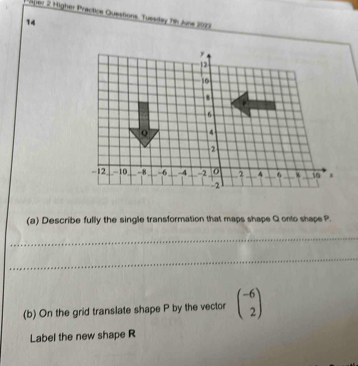 aper 2 Higher Practice Questions. Tuesday 7th Juns 2077 
14 
(a) Describe fully the single transformation that maps shape Q onto shaps P. 
_ 
_ 
(b) On the grid translate shape P by the vector beginpmatrix -6 2endpmatrix
Label the new shape R