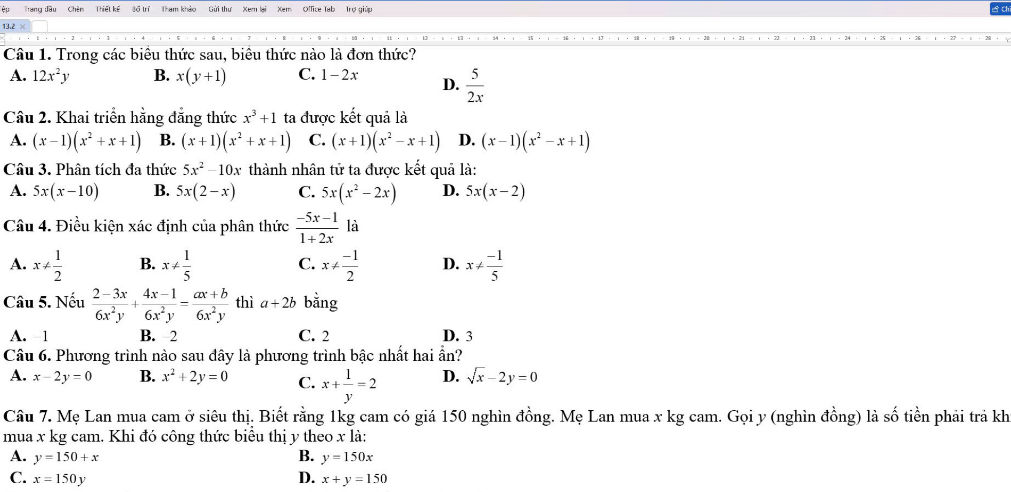 Trang đầu Chèn Thiết kế Gửi thư Xem lại Xem Office Tab Trợ giúp
13.2
Câu 1. Trong các biểu thức sau, biểu thức nào là đơn thức?
A. 12x^2y B. x(y+1) C. 1-2x
D.  5/2x 
Câu 2. Khai triển hằng đẳng thức x^3+1 ta được kết quả là
A. (x-1)(x^2+x+1) B. (x+1)(x^2+x+1) C. (x+1)(x^2-x+1) D. (x-1)(x^2-x+1)
Câu 3. Phân tích đa thức 5x^2-10x thành nhân tử ta được kết quả là:
A. 5x(x-10) B. 5x(2-x) C. 5x(x^2-2x) D. 5x(x-2)
Câu 4. Điều kiện xác định của phân thức  (-5x-1)/1+2x  · là
A. x!=  1/2  x!=  1/5  x!=  (-1)/2  x!=  (-1)/5 
B.
C.
D.
Câu 5. Nếu  (2-3x)/6x^2y + (4x-1)/6x^2y = (ax+b)/6x^2y  thì a+2b bằng
A. -1 B. −2 C. 2 D. 3
Câu 6. Phương trình nào sau đây là phương trình bậc nhất hai ẩn?
A. x-2y=0 B. x^2+2y=0 D. sqrt(x)-2y=0
C. x+ 1/y =2
Câu 7. Mẹ Lan mua cam ở siêu thị. Biết rằng 1kg cam có giá 150 nghìn đồng. Mẹ Lan mua x kg cam. Gọi y (nghìn đồng) là số tiền phải trả kh
mua x kg cam. Khi đó công thức biểu thị y theo x là:
A. y=150+x B. y=150x
C. x=150y D. x+y=150