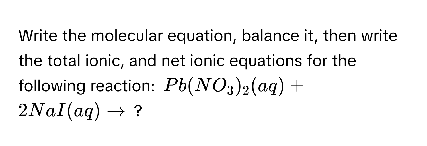 Write the molecular equation, balance it, then write the total ionic, and net ionic equations for the following reaction: $Pb(NO_3)_2(aq) + 2NaI(aq) arrow$ ?