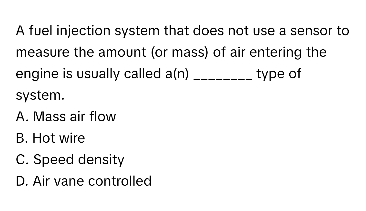 A fuel injection system that does not use a sensor to measure the amount (or mass) of air entering the engine is usually called a(n) ________ type of system.

A. Mass air flow
B. Hot wire
C. Speed density
D. Air vane controlled