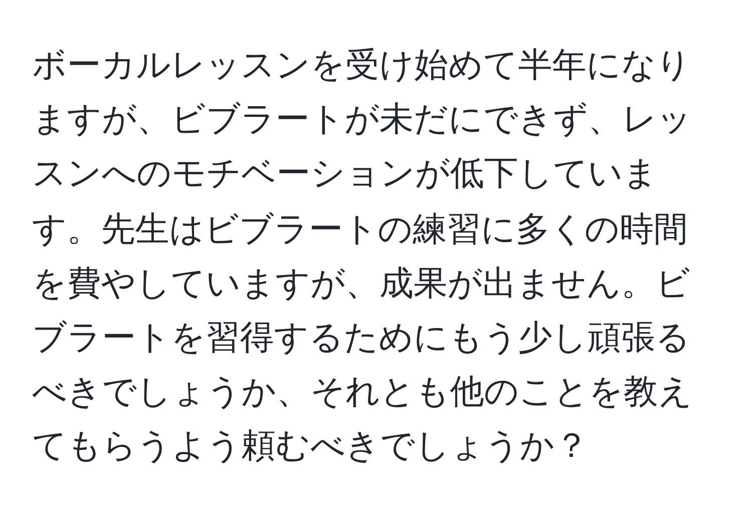 ボーカルレッスンを受け始めて半年になりますが、ビブラートが未だにできず、レッスンへのモチベーションが低下しています。先生はビブラートの練習に多くの時間を費やしていますが、成果が出ません。ビブラートを習得するためにもう少し頑張るべきでしょうか、それとも他のことを教えてもらうよう頼むべきでしょうか？