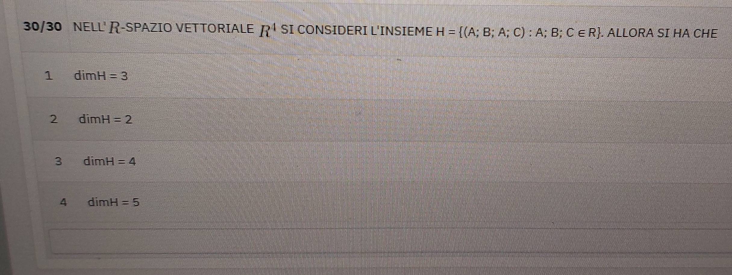 30/30 NELL' R-SPAZIO VETTORIALE R^4 SI CONSIDERI L'INSIEME H= (A;B;A;C):A;B;C∈ R. ALLORA SI HA CHE
1 dimH=3
2 dimH=2
3 dimH=4
4 dimH=5