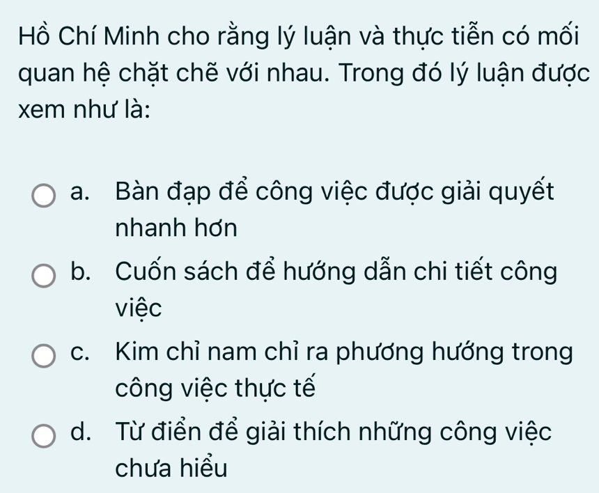 Hồ Chí Minh cho rằng lý luận và thực tiễn có mối
quan hệ chặt chẽ với nhau. Trong đó lý luận được
xem như là:
a. Bàn đạp để công việc được giải quyết
nhanh hơn
b. Cuốn sách để hướng dẫn chi tiết công
việc
c. Kim chỉ nam chỉ ra phương hướng trong
công việc thực tế
d. Từ điển để giải thích những công việc
chưa hiểu