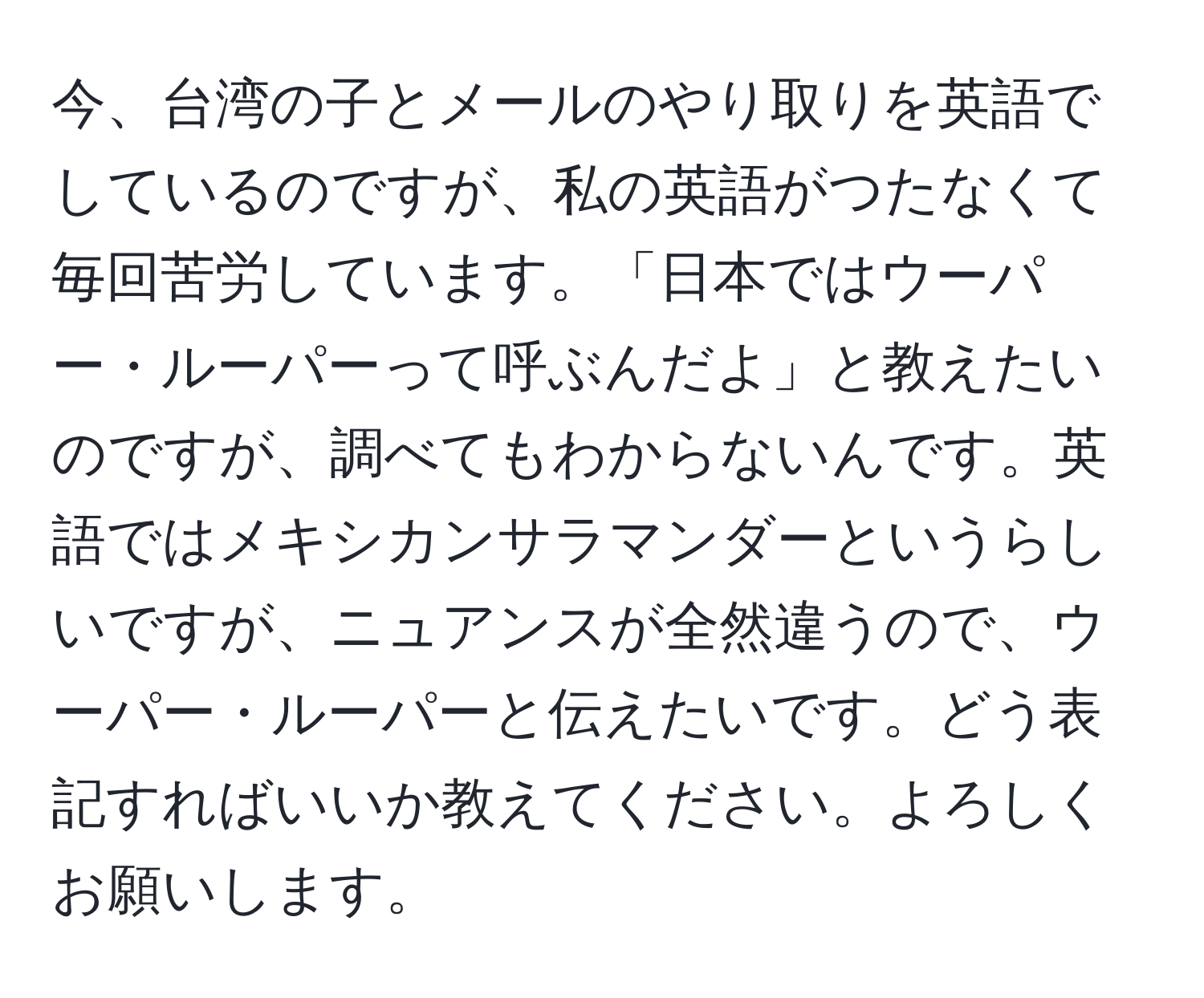 今、台湾の子とメールのやり取りを英語でしているのですが、私の英語がつたなくて毎回苦労しています。「日本ではウーパー・ルーパーって呼ぶんだよ」と教えたいのですが、調べてもわからないんです。英語ではメキシカンサラマンダーというらしいですが、ニュアンスが全然違うので、ウーパー・ルーパーと伝えたいです。どう表記すればいいか教えてください。よろしくお願いします。