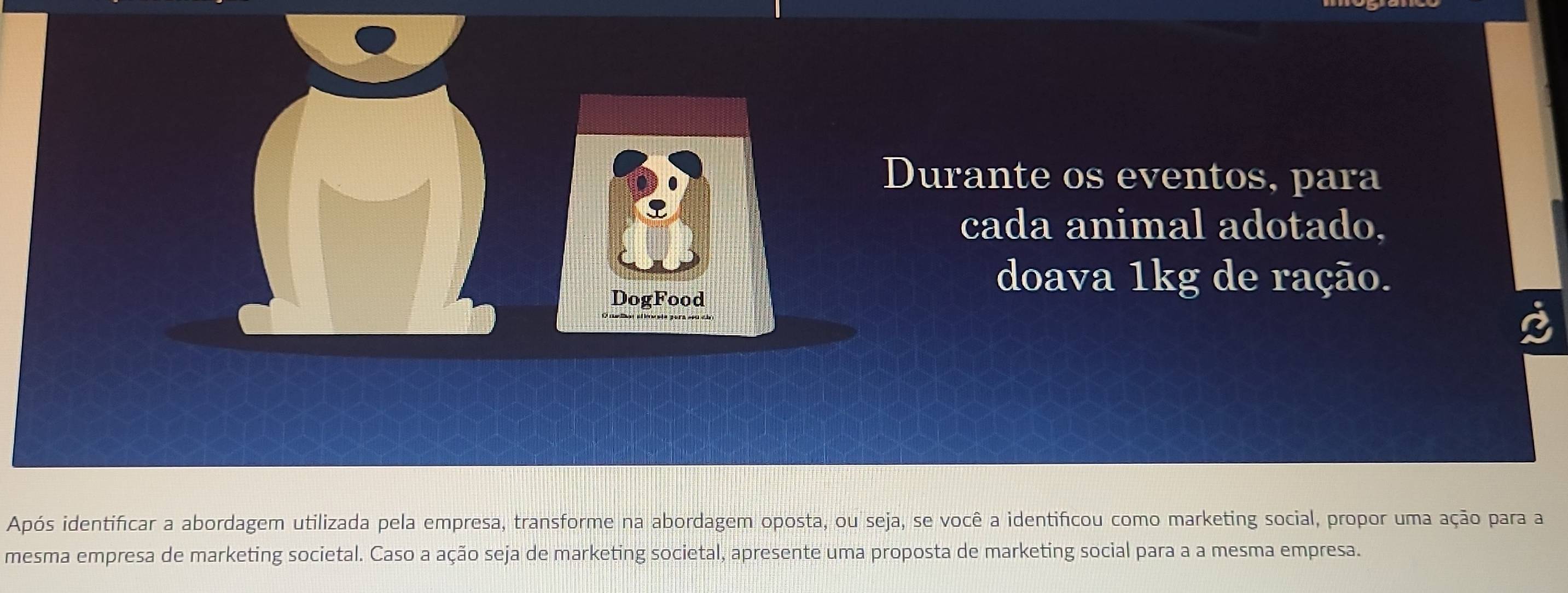 Durante os eventos, para 
cada animal adotado, 
DogFood 
doava 1kg de ração. 
Após identificar a abordagem utilizada pela empresa, transforme na abordagem oposta, ou seja, se você a identificou como marketing social, propor uma ação para a 
mesma empresa de marketing societal. Caso a ação seja de marketing societal, apresente uma proposta de marketing social para a a mesma empresa.