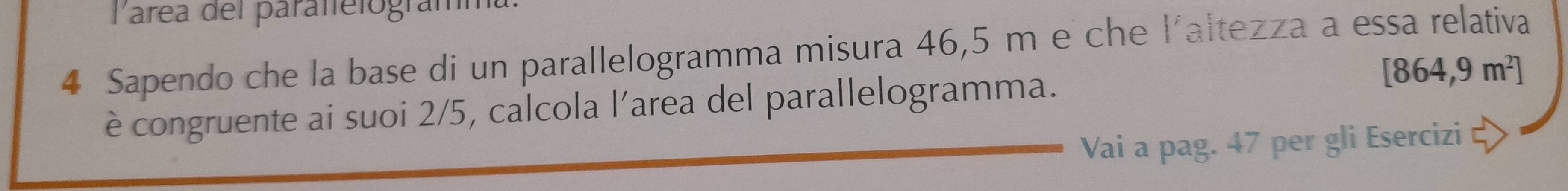 Parea del paralfelogramm 
4 Sapendo che la base di un parallelogramma misura 46,5 m e che l'altezza a essa relativa 
è congruente ai suoi 2/5, calcola l’area del parallelogramma. [864,9m^2]
Vai a pag. 47 per gli Esercizi