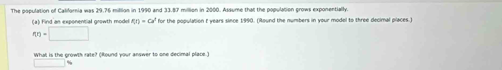 The population of California was 29.76 million in 1990 and 33.87 million in 2000. Assume that the population grows exponentially. 
(a) Find an exponential growth model f(t)=Ca^t for the population t years since 1990. (Round the numbers in your model to three decimal places.)
f(t)=□
What is the growth rate? (Round your answer to one decimal place.)
□ %