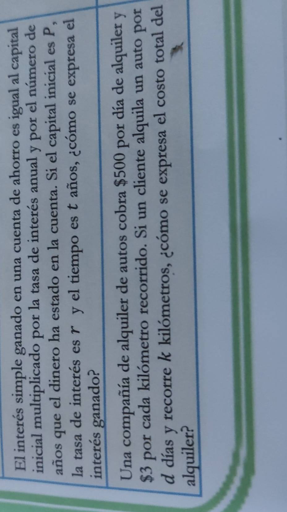 El interés simple ganado en una cuenta de ahorro es igual al capital 
inicial multiplicado por la tasa de interés anual y por el número de 
años que el dinero ha estado en la cuenta. Si el capital inicial es P, 
la tasa de interés es r y el tiempo es t años, ¿cómo se expresa el 
interés ganado? 
Una compañía de alquiler de autos cobra $500 por día de alquiler y
$3 por cada kilómetro recorrido. Si un cliente alquila un auto por 
d días y recorre k kilómetros, ¿cómo se expresa el costo total del 
alquiler?