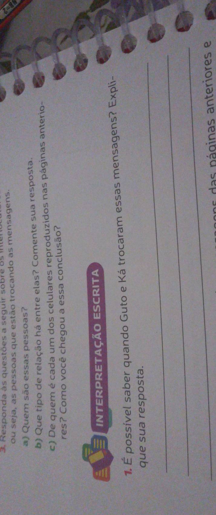 Responda às questões a seguir sobre os inten 
ou seja, as pessoas que estão trocando as mensagens. 
a) Quem são essas pessoas? 
b) Que tipo de relação há entre elas? Comente sua resposta. 
c) De quem é cada um dos celulares reproduzidos nas páginas anterio- 
res? Como você chegou a essa conclusão? 
INTERPRETAçÃO ESCRITA 
1. É possível saber quando Guto e Ká trocaram essas mensagens? Expli- 
_ 
que sua resposta. 
_ 
_ 
ans das páginas anteriores e