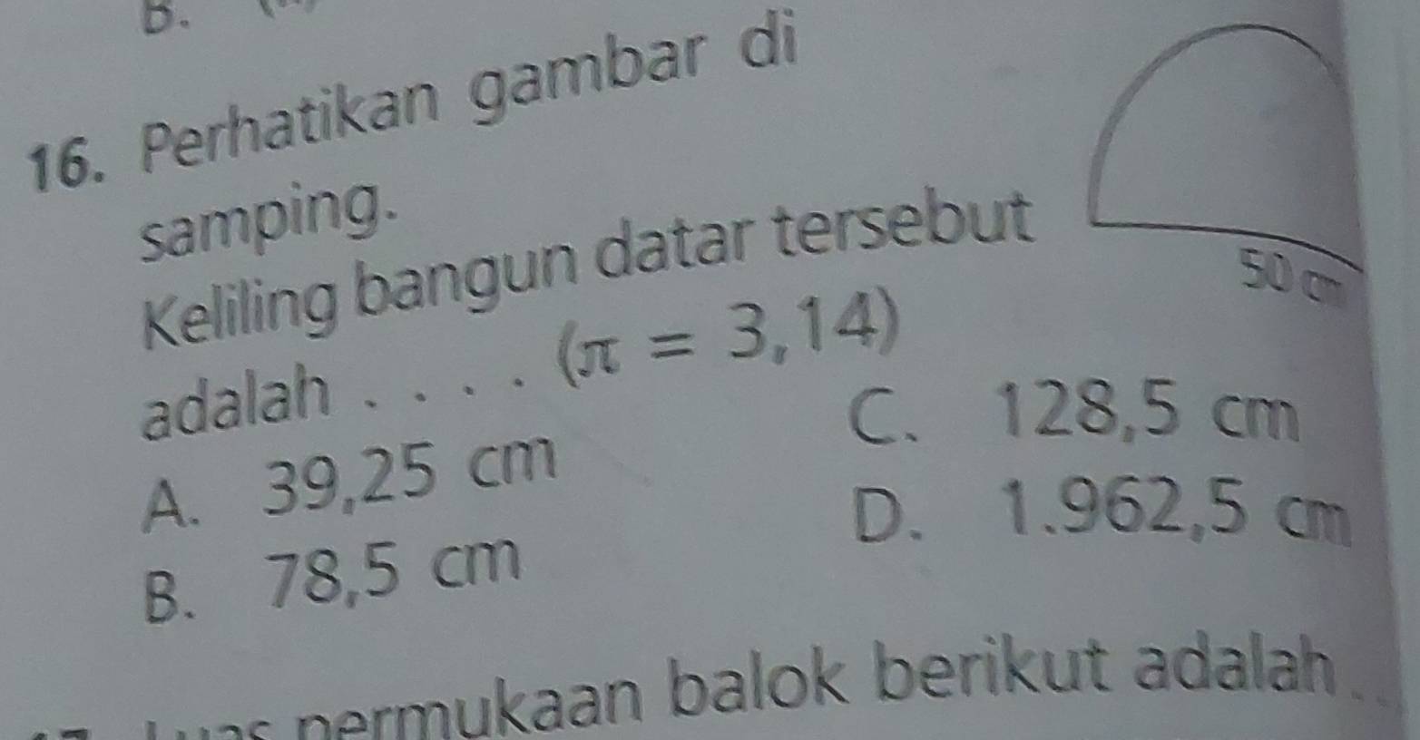 Perhatikan gambar di
samping.
Keliling bangun datar tersebut
adalah . . . (π =3,14)
50 cm
C. 128,5 cm
A. 39,25 cm
D. 1.962,5 cm
B. 78,5 cm
- ermukaan balok berikut adalah .