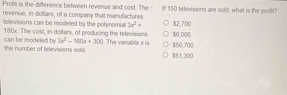 Profit is the difference between revenue and cost. The If 150 televisions are sold, what is the profit?
revenue, in dollars, of a company that manufactures
televisions can be modeled by the polynomial 3x^2+ $2,700
180x. The cost, in dollars, of producing the televisions $6,000
can be modeled by 3x^2-160x+300. The variable x is $50,700
the number of televisions sold.
$51,300