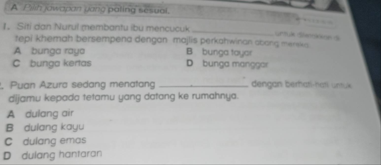 A Pilih jawapan yang paling sesual.
_
1. Siti dan Nurul membantu ibu mencucuk
untük dietakkon di
tepi khemah bersempena dengan majlis perkahwinan abang mereka.
A bunga raya B bunga tayar
C bunga kertas D bunga manggar
. Puan Azura sedang menatang _dengan berhati-hati untuk
dijamu kepada tetamu yang datang ke rumahnya.
A dulang air
B dulang kayu
C dulang emas
D dulang hantaran