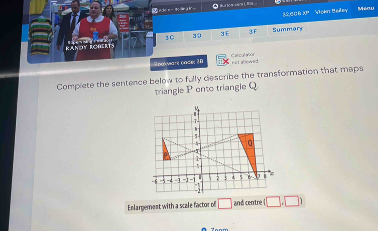 Adele - Rolling in... Burton.com | Sta... 
32,608 XP Violet Bailey Menu 
3C 3D 3E 3F Summary 
RANDY ROBERTS Supervising Producer 
Calculator 
Bookwork code: 3B not allowed 
Complete the sentence below to fully describe the transformation that maps 
triangle P onto triangle Q. 
Enlargement with a scale factor of □ and centre □ ,□ )
7oom
