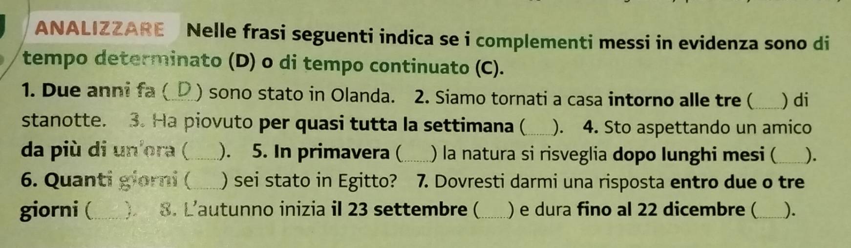 ANALIZZARE Nelle frasi seguenti indica se i complementi messi in evidenza sono di 
tempo determinato (D) o di tempo continuato (C). 
1. Due anni fa (_ ) sono stato in Olanda. 2. Siamo tornati a casa intorno alle tre ( _) di 
stanotte. 3. Ha piovuto per quasi tutta la settimana (_ ). 4. Sto aspettando un amico 
da più di un'ora (_ ). 5. In primavera ( _) la natura si risveglia dopo lunghi mesi ( _). 
6. Quanti giorni (_ ) sei stato in Egitto? 7. Dovresti darmi una risposta entro due o tre 
giorni (_  8. L'autunno inizia il 23 settembre ( _) e dura fino al 22 dicembre (_ ).