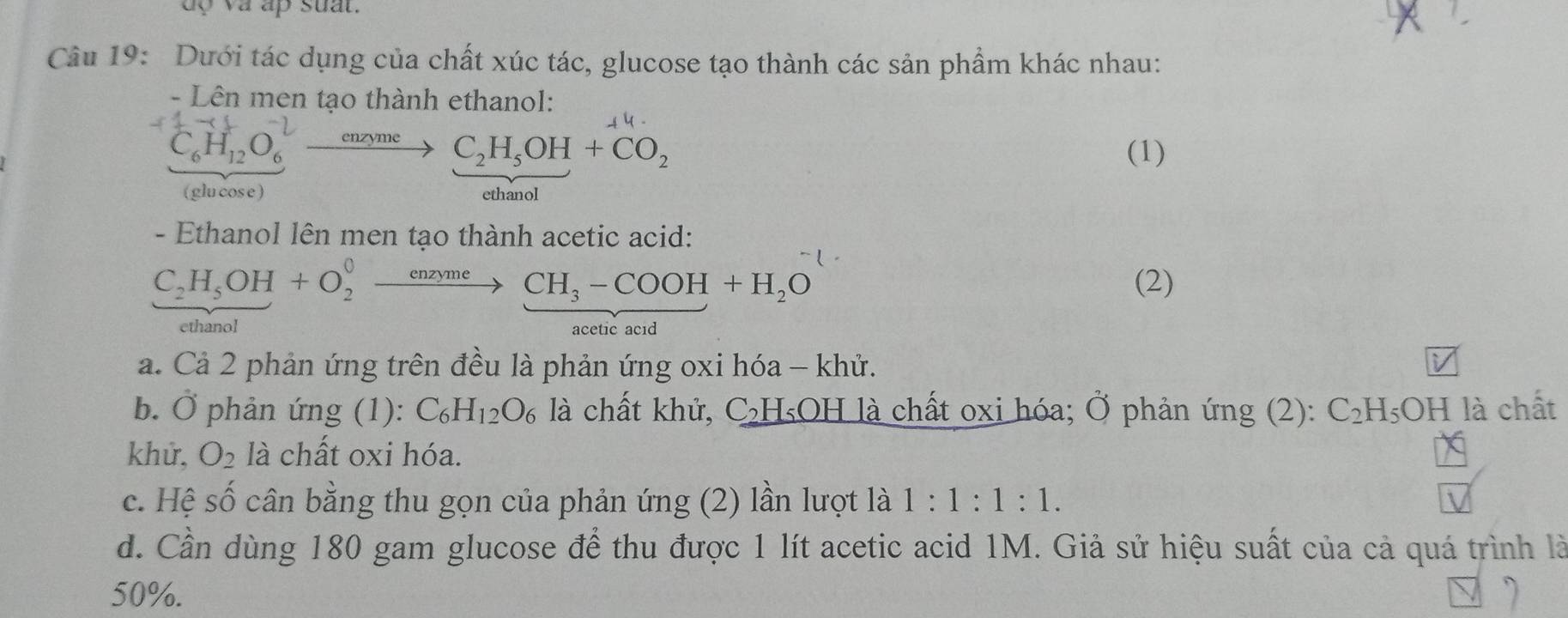 uo va ap suat.
Câu 19: Dưới tác dụng của chất xúc tác, glucose tạo thành các sản phẩm khác nhau:
- Lên men tạo thành ethanol:
4 4
C_6H_12O_6^((-1)to C_2)H_5OH+CO_2 (1)
(glu cose ) ethanol
- Ethanol lên men tạo thành acetic acid:
C_2H_5OH+O_2^(0to CH_3)-COOH+H_2O (2)
ethanol acetic acid
a. Cả 2 phản ứng trên đều là phản ứng oxi hóa - khử.
b. Ở phản ứng (1): C_6H_12O_6 là chất khử, C₂H₅OH là chất oxi hóa; Ở phản ứng (2): C_2F H₅OH là chất
khử, O_2 là chất oxi hóa.
c. Hệ số cân bằng thu gọn của phản ứng (2) lần lượt là 1:1:1:1.
d. Cần dùng 180 gam glucose để thu được 1 lít acetic acid 1M. Giả sử hiệu suất của cả quá trình là
50%.