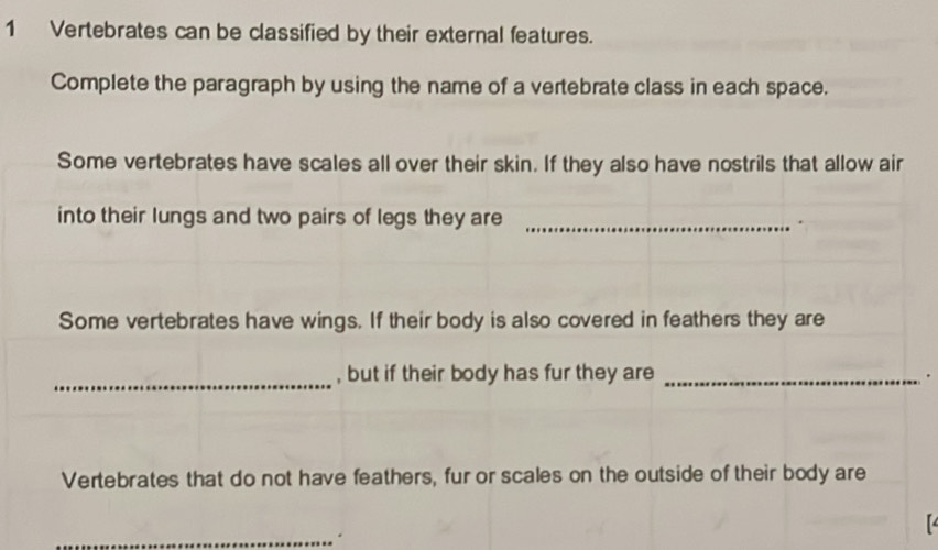 Vertebrates can be classified by their external features. 
Complete the paragraph by using the name of a vertebrate class in each space. 
Some vertebrates have scales all over their skin. If they also have nostrils that allow air 
into their lungs and two pairs of legs they are _. 
Some vertebrates have wings. If their body is also covered in feathers they are 
_, but if their body has fur they are_ 
. 
Vertebrates that do not have feathers, fur or scales on the outside of their body are 
_.