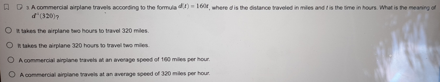 A commercial airplane travels according to the formula d(t)=160t , where d is the distance traveled in miles and t is the time in hours. What is the meaning of
d^(-1)(320) 7
It takes the airplane two hours to travel 320 miles.
It takes the airplane 320 hours to travel two miles.
A commercial airplane travels at an average speed of 160 miles per hour.
A commercial airplane travels at an average speed of 320 miles per hour.