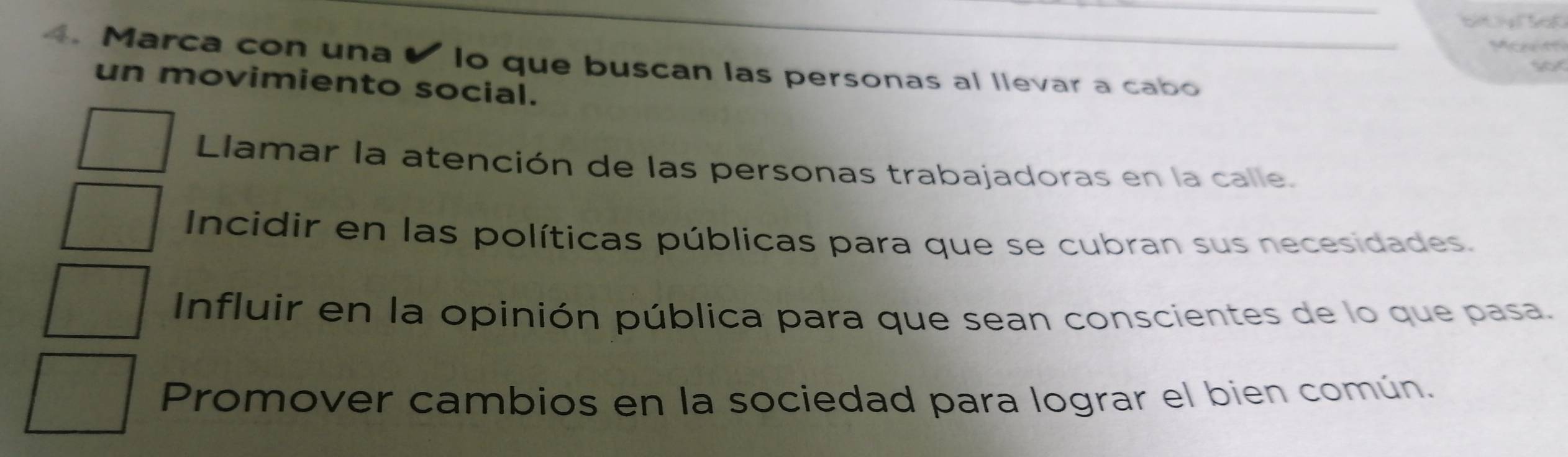 bt a bd 
4. Marca con una o que buscan las personas al llevar a cabo
un movimiento social.
Llamar la atención de las personas trabajadoras en la calle.
Incidir en las políticas públicas para que se cubran sus necesidades.
Influir en la opinión pública para que sean conscientes de lo que pasa.
Promover cambios en la sociedad para lograr el bien común.