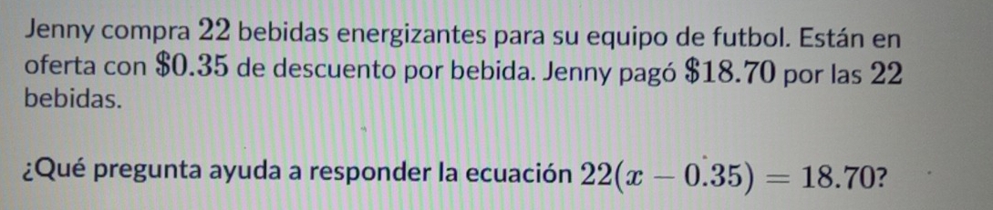 Jenny compra 22 bebidas energizantes para su equipo de futbol. Están en 
oferta con $0.35 de descuento por bebida. Jenny pagó $18.70 por las 22
bebidas. 
¿Qué pregunta ayuda a responder la ecuación 22(x-0.35)=18.70