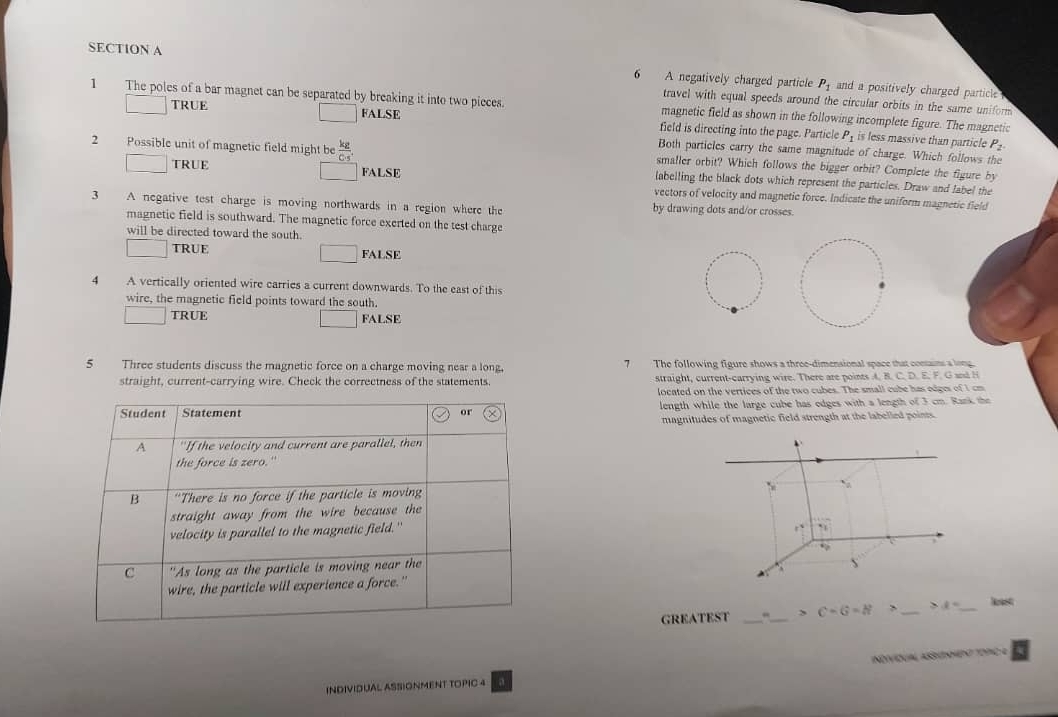 A negatively charged particle P_1 and a positively charged particle 
travel with equal speeds around the circular orbits in the same uniform
TRUE
1 The poles of a bar magnet can be separated by breaking it into two pieces. magnetic field as shown in the following incomplete figure. The magnetic
FALSE field is directing into the page. Particle P_1 is less massive than particle P_2
Both particles carry the same magnitude of charge. Which follows the
2 Possible unit of magnetic field might be  kg/Cs . labelling the black dots which represent the particles. Draw and label the
smaller orbit? Which follows the bigger orbit? Complete the figure by
TRUE FALSE vectors of velocity and magnetic force. Indicate the uniform magnetic field
3 A negative test charge is moving northwards in a region where the by drawing dots and/or crosses.
magnetic field is southward. The magnetic force exerted on the test charge
will be directed toward the south.
TRUE FALSE
4 A vertically oriented wire carries a current downwards. To the east of this
wire, the magnetic field points toward the south.
TRUE FALSE
5 Three students discuss the magnetic force on a charge moving near a long. 7 The following figure shows a three-dimensional space that contains a lone
straight, current-carrying wire. Check the correctness of the statements. straight, current-carrying wire. There are points A. B. C DEF G and H
located on the vertices of the two cubes. The small cube has edges of I cn
Student Statement or length while the large cube has odges with a length of 3 cm. Rank the
magnitudes of magnetic field strength at the labelled poins
A "If the velocity and current are parallel, then
the force is zero."
B "There is no force if the particle is moving t_circ 
straight away from the wire because the
velocity is parallel to the magnetic field."
1^4
C "As long as the particle is moving near the
wire, the particle will experience a force."
GREATEST __ C-G=N _ >ell° _ Noset
INDIVIDUAL ASSIONMENT TOPIC 4 NDVDUA AOO 1 D 9C