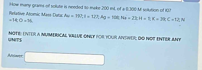 How many grams of solute is needed to make 200 mL of a 0.300 M solution of KI? 
Relative Atomic Mass Data: Au=197; I=127; Ag=108; Na=23; H=1; K=39; C=12; N
=14; O=16. 
NOTE: ENTER A NUMERICAL VALUE ONLY FOR YOUR ANSWER; DO NOT ENTER ANY 
UNITS 
Answer: □