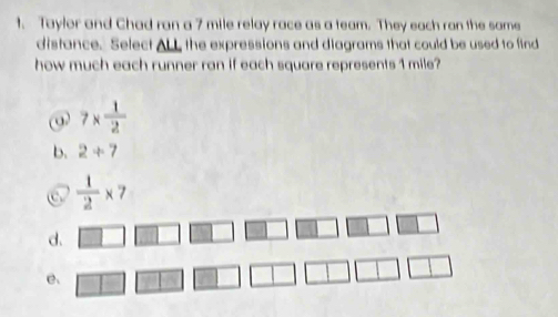 Taylor and Chad ran a 7 mile relay race as a team. They each ran the same
distance. Select ALL, the expressions and diagrams that could be used to find
how much each runner ran if each square represents 1 mile?
⑨ 7*  1/2 
b. 2+7
 1/2 * 7
d.
e、