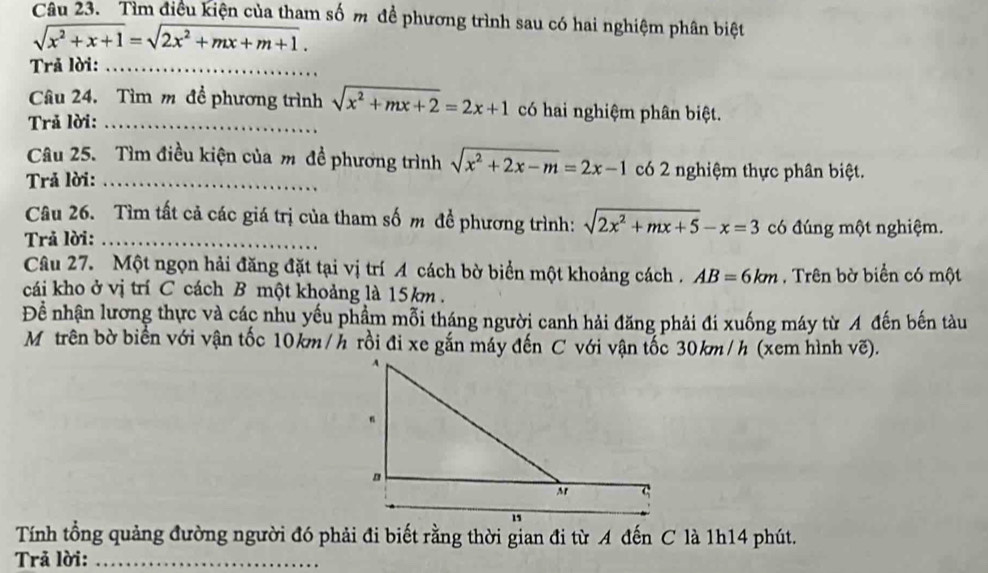 Tìm điều kiện của tham số m đề phương trình sau có hai nghiệm phân biệt
sqrt(x^2+x+1)=sqrt(2x^2+mx+m+1). 
Trả lời:_ 
Câu 24. Tìm m đề phương trình sqrt(x^2+mx+2)=2x+1 có hai nghiệm phân biệt. 
Trả lời:_ 
Câu 25. Tìm điều kiện của m đề phương trình sqrt(x^2+2x-m)=2x-1 có 2 nghiệm thực phân biệt. 
Trả lời:_ 
Câu 26. Tìm tất cả các giá trị của tham số m đề phương trình: sqrt(2x^2+mx+5)-x=3 có đúng một nghiệm. 
Trả lời:_ 
Câu 27. Một ngọn hải đăng đặt tại vị trí A cách bờ biển một khoảng cách . AB=6km , Trên bờ biển có một 
cái kho ở vị trí C cách B một khoảng là 15km. 
Để nhận lương thực và các nhu yếu phẩm mỗi tháng người canh hải đăng phải đi xuống máy từ A đến bến tàu 
Mô trên bờ biển với vận tốc 10km/h rồi đi xe gắn máy đến C với vận tốc 30km/h (xem hình vẽ). 
Tính tổng quảng đường người đó phải đi biết rằng thời gian đi từ A đến C là 1h14 phút. 
Trả lời:_