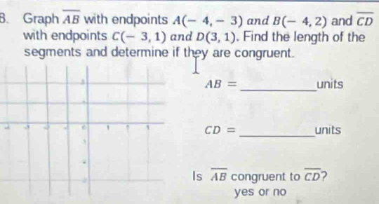 Graph overline AB with endpoints A(-4,-3) and B(-4,2) and overline CD
with endpoints C(-3,1) and D(3,1) , Find the length of the 
segments and determine if they are congruent. 
_ 
units
AB=
_ 
units
CD=
Is overline AB congruent to overline CD 2 
yes or no