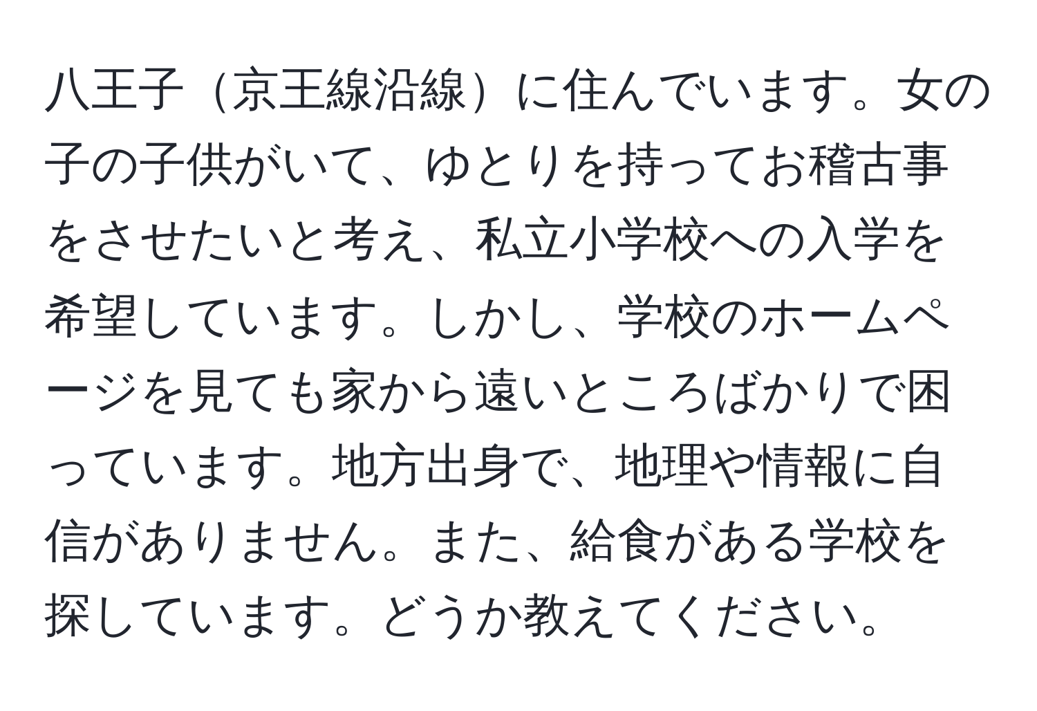 八王子京王線沿線に住んでいます。女の子の子供がいて、ゆとりを持ってお稽古事をさせたいと考え、私立小学校への入学を希望しています。しかし、学校のホームページを見ても家から遠いところばかりで困っています。地方出身で、地理や情報に自信がありません。また、給食がある学校を探しています。どうか教えてください。