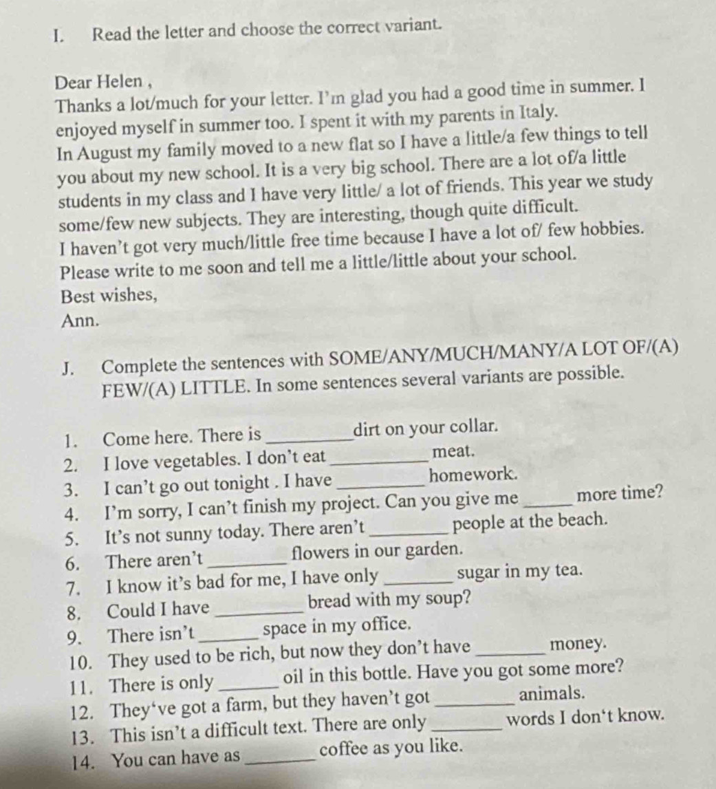 Read the letter and choose the correct variant. 
Dear Helen , 
Thanks a lot/much for your letter. I’m glad you had a good time in summer. I 
enjoyed myself in summer too. I spent it with my parents in Italy. 
In August my family moved to a new flat so I have a little/a few things to tell 
you about my new school. It is a very big school. There are a lot of/a little 
students in my class and I have very little/ a lot of friends. This year we study 
some/few new subjects. They are interesting, though quite difficult. 
I haven’t got very much/little free time because I have a lot of/ few hobbies. 
Please write to me soon and tell me a little/little about your school. 
Best wishes, 
Ann. 
J. Complete the sentences with SOME/ANY/MUCH/MANY/A LOT OF/(A) 
FEW/(A) LITTLE. In some sentences several variants are possible. 
1. Come here. There is _dirt on your collar. 
2. I love vegetables. I don’t eat _meat. 
3. I can’t go out tonight . I have _homework. 
4. I’m sorry, I can’t finish my project. Can you give me _more time? 
5. It’s not sunny today. There aren’t _people at the beach. 
6. There aren’t _flowers in our garden. 
7. I know it’s bad for me, I have only _sugar in my tea. 
8. Could I have _bread with my soup? 
9. There isn’t _space in my office. 
10. They used to be rich, but now they don’t have _money. 
11. There is only _oil in this bottle. Have you got some more? 
12. They‘ve got a farm, but they haven’t got_ 
animals. 
13. This isn’t a difficult text. There are only _words I don‘t know. 
14. You can have as _coffee as you like.