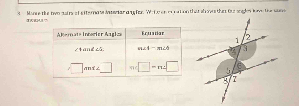 Name the two pairs of alternate interior angles. Write an equation that shows that the angles have the same 
measure. 
Alternate Interior Angles Equation
m∠ 4=m∠ 6
∠ 4 and ∠ 6
∠ □ and ∠ □ m∠ □ =m∠ □