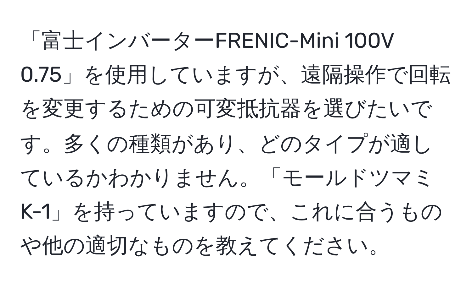 「富士インバーターFRENIC-Mini 100V 0.75」を使用していますが、遠隔操作で回転を変更するための可変抵抗器を選びたいです。多くの種類があり、どのタイプが適しているかわかりません。「モールドツマミ K-1」を持っていますので、これに合うものや他の適切なものを教えてください。