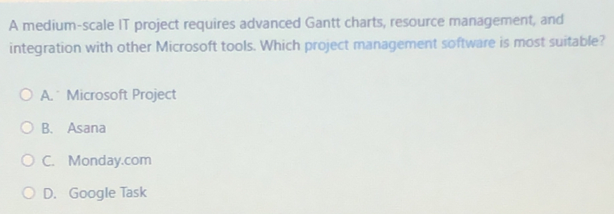 A medium-scale IT project requires advanced Gantt charts, resource management, and
integration with other Microsoft tools. Which project management software is most suitable?
A. Microsoft Project
B. Asana
C. Monday.com
D. Google Task