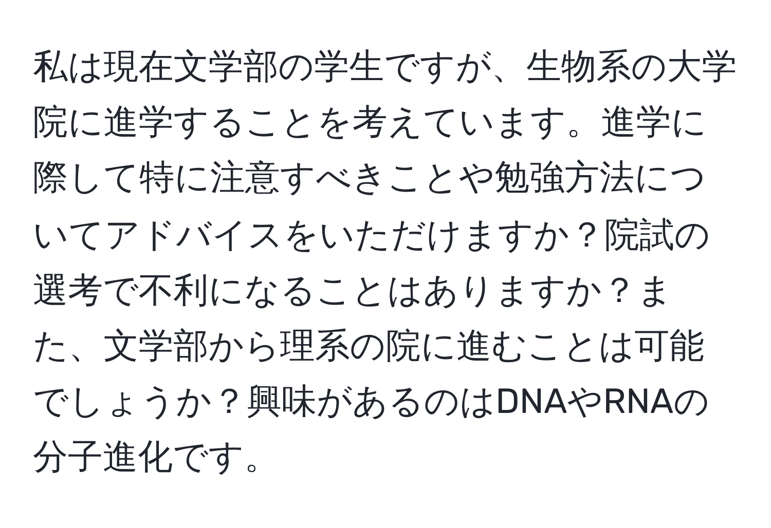 私は現在文学部の学生ですが、生物系の大学院に進学することを考えています。進学に際して特に注意すべきことや勉強方法についてアドバイスをいただけますか？院試の選考で不利になることはありますか？また、文学部から理系の院に進むことは可能でしょうか？興味があるのはDNAやRNAの分子進化です。