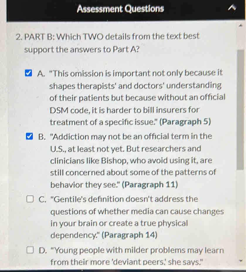 Assessment Questions
2. PART B: Which TWO details from the text best
support the answers to Part A?
A. "This omission is important not only because it
shapes therapists' and doctors' understanding
of their patients but because without an official
DSM code, it is harder to bill insurers for
treatment of a specific issue." (Paragraph 5)
B. "Addiction may not be an official term in the
U.S., at least not yet. But researchers and
clinicians like Bishop, who avoid using it, are
still concerned about some of the patterns of
behavior they see." (Paragraph 11)
C. "Gentile's defınition doesn't address the
questions of whether media can cause changes
in your brain or create a true physical
dependency." (Paragraph 14)
D. "Young people with milder problems may learn
from their more 'deviant peers,' she says."