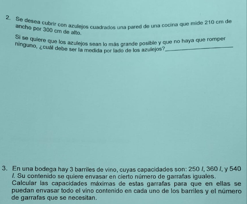 Se desea cubrir con azulejos cuadrados una pared de una cocina que mide 210 cm de 
ancho por 300 cm de alto. 
Si se quiere que los azulejos sean lo más grande posible y que no haya que romper 
ninguno, ¿cuál debe ser la medida por lado de los azulejos?_ 
3. En una bodega hay 3 barriles de vino, cuyas capacidades son: 250 /, 360 /, y 540
/. Su contenido se quiere envasar en cierto número de garrafas iguales. 
Calcular las capacidades máximas de estas garrafas para que en ellas se 
puedan envasar todo el vino contenido en cada uno de los barriles y el número 
de garrafas que se necesitan.