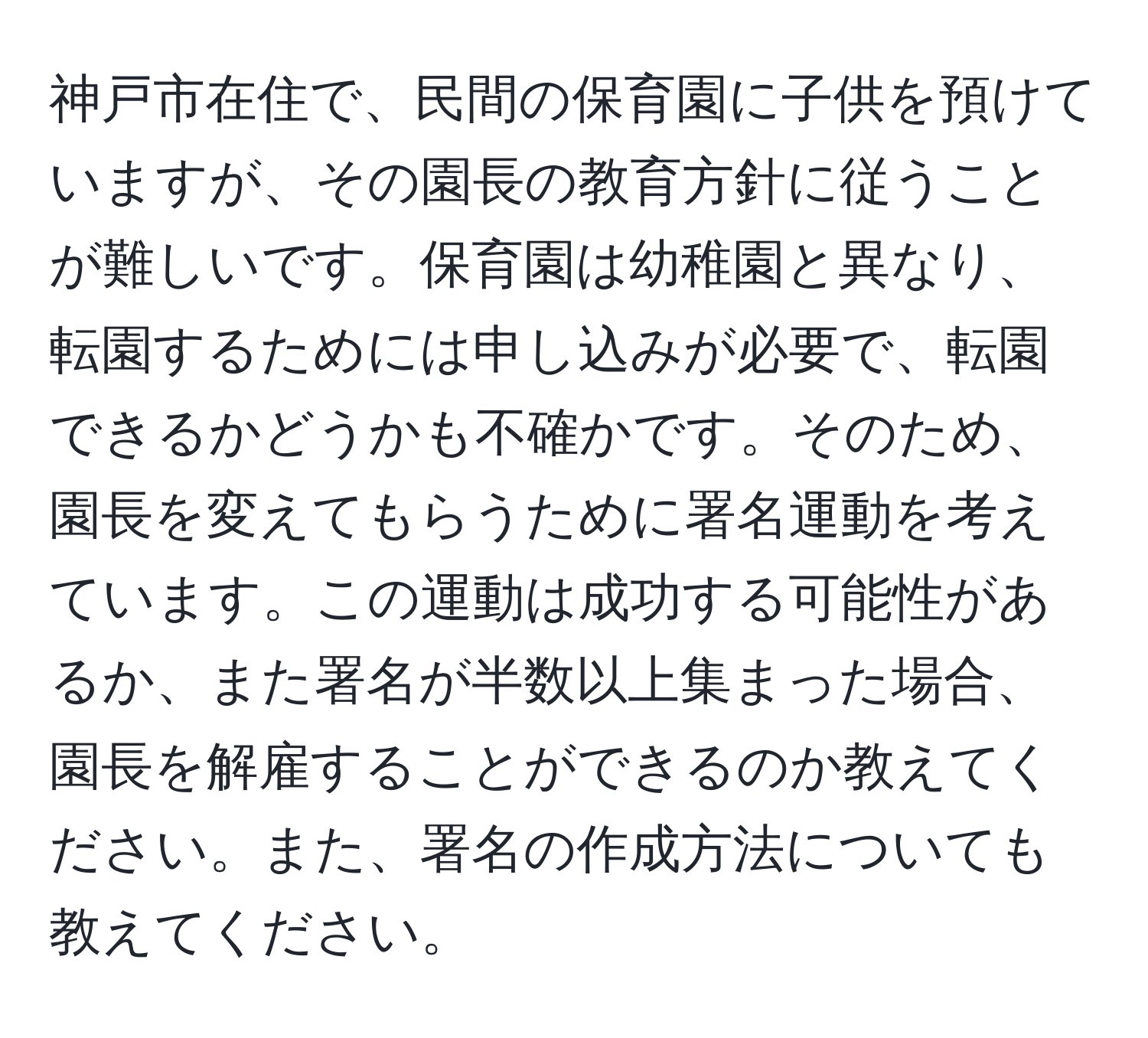 神戸市在住で、民間の保育園に子供を預けていますが、その園長の教育方針に従うことが難しいです。保育園は幼稚園と異なり、転園するためには申し込みが必要で、転園できるかどうかも不確かです。そのため、園長を変えてもらうために署名運動を考えています。この運動は成功する可能性があるか、また署名が半数以上集まった場合、園長を解雇することができるのか教えてください。また、署名の作成方法についても教えてください。