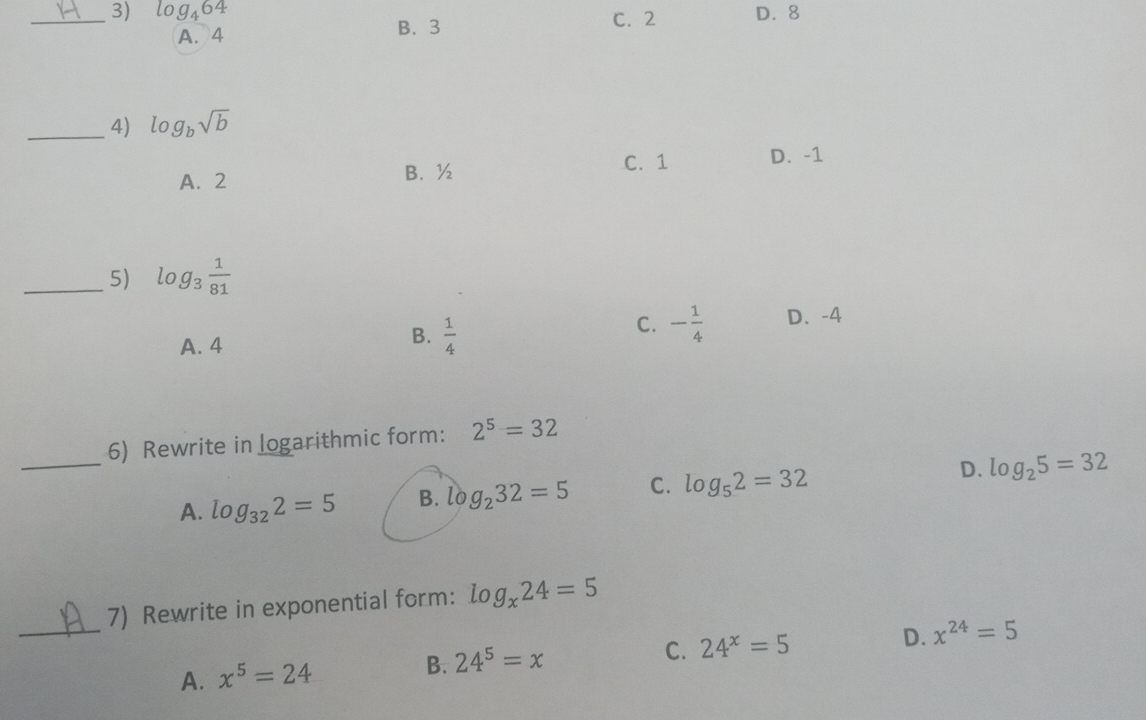 log _464 C. 2 D. 8
A. 4 B. 3
_4) log _bsqrt(b)
A. 2 B. ½ C. 1 D. -1
_5) log _3 1/81 
C. - 1/4  D. -4
A. 4
B.  1/4 
6) Rewrite in logarithmic form: 2^5=32
_A. log _322=5 B. log _232=5 C. log _52=32 D. log _25=32
_
7) Rewrite in exponential form: log _x24=5
D.
C. 24^x=5 x^(24)=5
A. x^5=24 B. 24^5=x