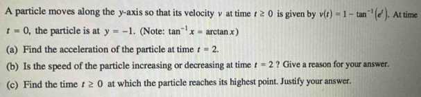 A particle moves along the y-axis so that its velocity v at time t≥ 0 is given by v(t)=1-tan^(-1)(e^t). At time
t=0 , the particle is at y=-1. (Note: tan^(-1)x=arctan x)
(a) Find the acceleration of the particle at time t=2. 
(b) Is the speed of the particle increasing or decreasing at time t=2 ? Give a reason for your answer. 
(c) Find the time t≥ 0 at which the particle reaches its highest point. Justify your answer.