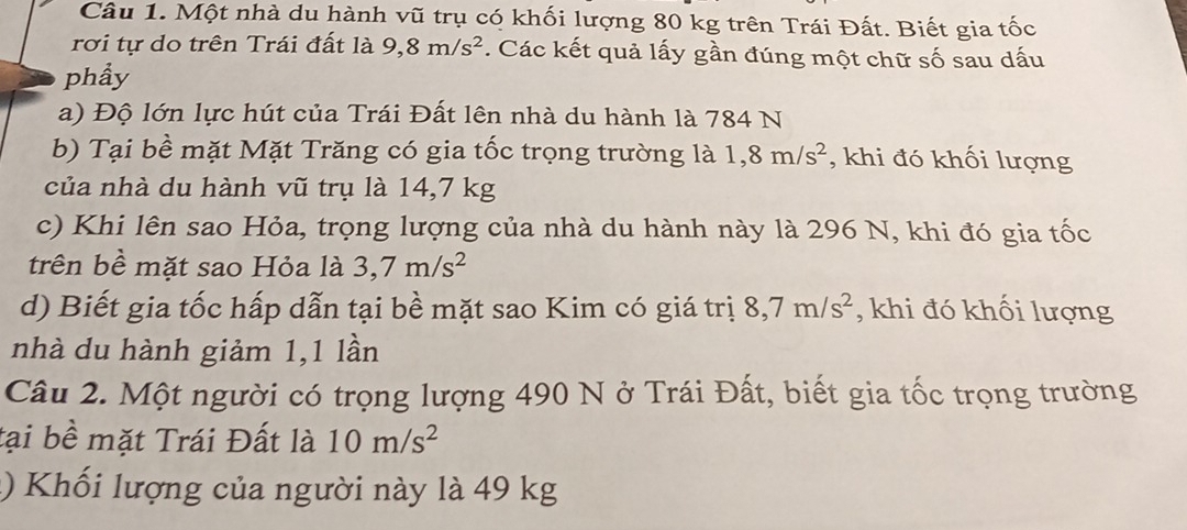 Một nhà du hành vũ trụ có khối lượng 80 kg trên Trái Đất. Biết gia tốc 
rơi tự do trên Trái đất là 9, 8m/s^2. Các kết quả lấy gần đúng một chữ số sau dấu 
phẩy 
a) Độ lớn lực hút của Trái Đất lên nhà du hành là 784 N
b) Tại bề mặt Mặt Trăng có gia tốc trọng trường là 1,8m/s^2 , khi đó khối lượng 
của nhà du hành vũ trụ là 14,7 kg
c) Khi lên sao Hỏa, trọng lượng của nhà du hành này là 296 N, khi đó gia tốc 
trên bề mặt sao Hỏa là 3, 7m/s^2
d) Biết gia tốc hấp dẫn tại bề mặt sao Kim có giá trị 8, 7m/s^2 , khi đó khối lượng 
nhà du hành giảm 1,1 lần 
Câu 2. Một người có trọng lượng 490 N ở Trái Đất, biết gia tốc trọng trường 
tại bề mặt Trái Đất là 10m/s^2
() Khối lượng của người này là 49 kg