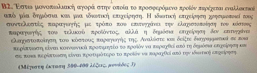 Β2. Ρστω μονοπωλιακή αγορά στην οποία το προσφερόμενο προῖόν παρέχεται εναλλακτικά
από μία δημόσια και μια ιδιωτική επιχείρηση. Η ιδιωτική επιχείρηση χρησιμοποιεί τους
συντελεστές παραγωγής με τρόπο που επιτυγχάνει την ελαχιστοποίηση του κόστους
παρααγοωνγής του τελικού προῖόντος, αλλά η δημόσια επιχείρηση δεν επιτυνηχάνει
ελαχιστοποίηση του κόστουνς παρρααγοωνογοήηος της. Αναλόοστε και δείξτε διαγρααμματικά σε ποια
περίπατοωνοση είναι κοινωνικά προτιμητέο το προοῖόν να παρίαχθεί από τη δημόσια επιχείρηση και
σε ποια περίπτωνση είναι προτιμότερο το προῖόν να παρίαχθεί από την ιδιωτική επιχείρηση.
Μέγιστη έκταση 300-400 λέξειςς μονάδες 3)