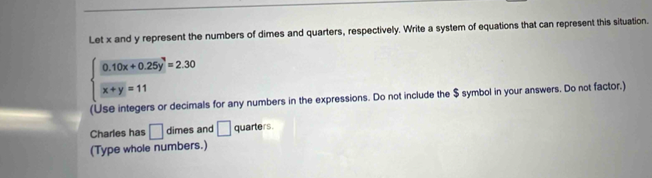 Let x and y represent the numbers of dimes and quarters, respectively. Write a system of equations that can represent this situation.
beginarrayl 0.10x+0.25y^2=2.30 x+y=11endarray.
(Use integers or decimals for any numbers in the expressions. Do not include the $ symbol in your answers. Do not factor.)
Charles has □ dimes and □ quarters.
(Type whole numbers.)