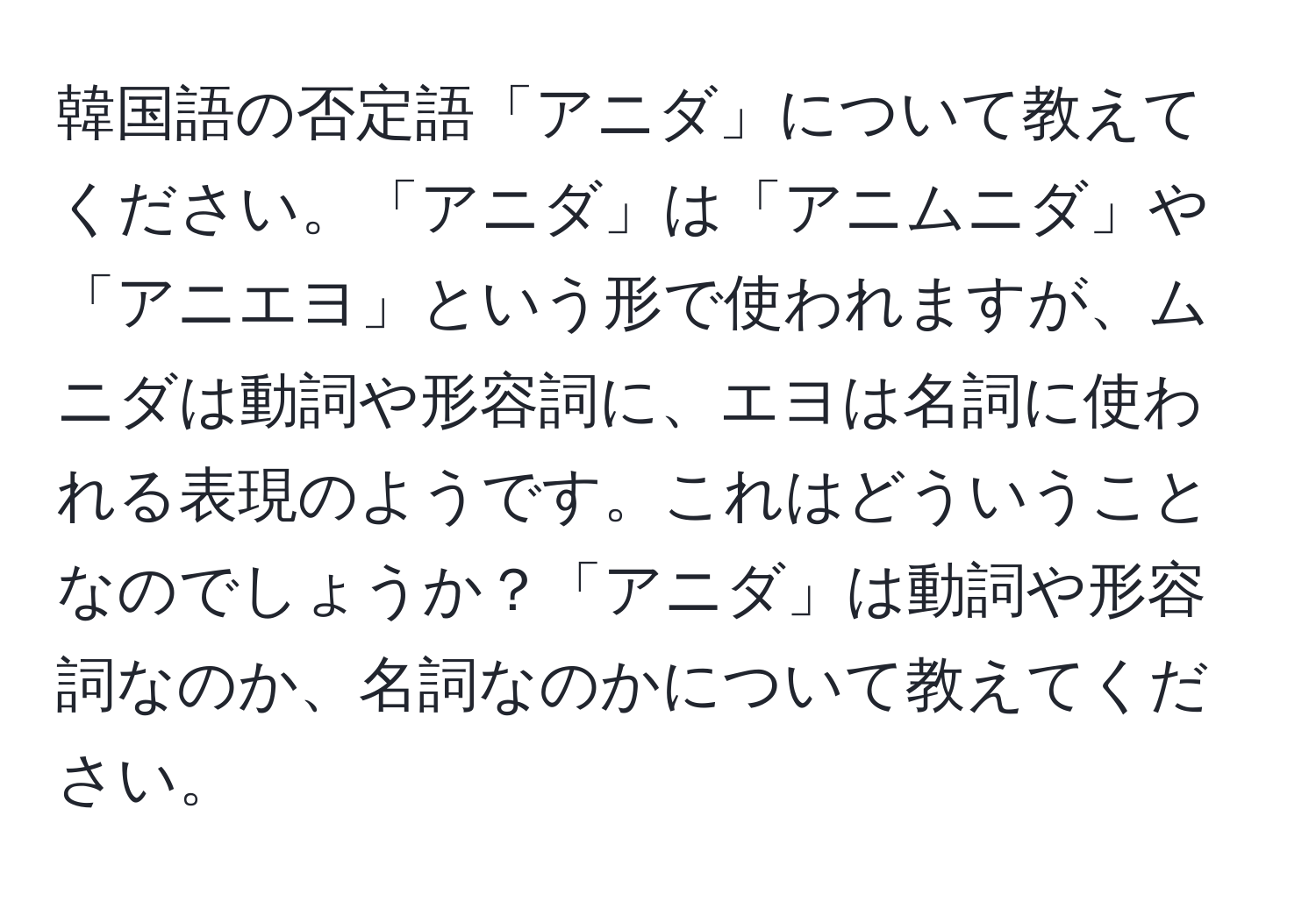 韓国語の否定語「アニダ」について教えてください。「アニダ」は「アニムニダ」や「アニエヨ」という形で使われますが、ムニダは動詞や形容詞に、エヨは名詞に使われる表現のようです。これはどういうことなのでしょうか？「アニダ」は動詞や形容詞なのか、名詞なのかについて教えてください。