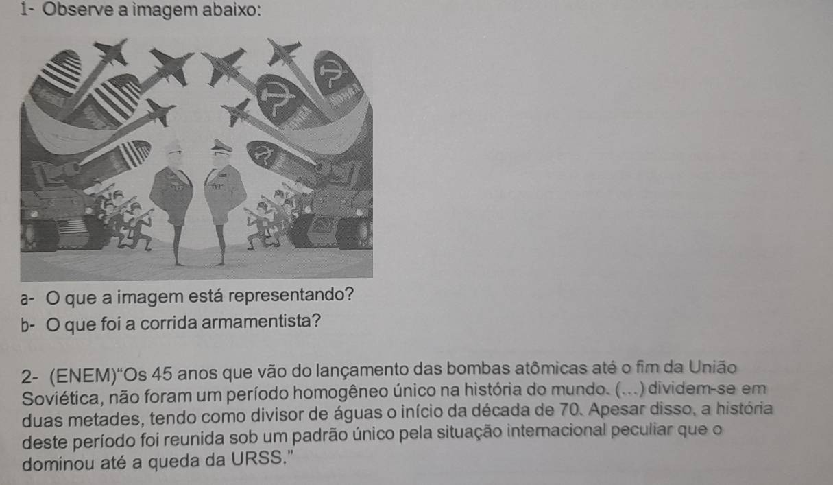 1- Observe a imagem abaixo: 
a- O que a imagem está representando? 
b- O que foi a corrida armamentista? 
2- (ENEM)“Os 45 anos que vão do lançamento das bombas atômicas até o fim da União 
Soviética, não foram um período homogêneo único na história do mundo. (...) dividem-se em 
duas metades, tendo como divisor de águas o início da década de 70. Apesar disso, a história 
deste período foi reunida sob um padrão único pela situação internacional peculiar que o 
dominou até a queda da URSS."