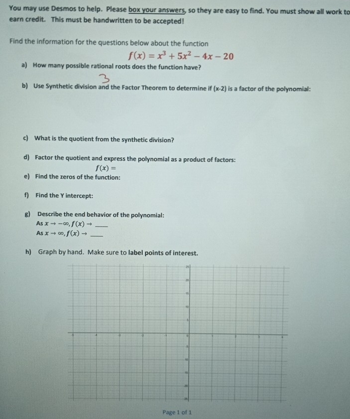 You may use Desmos to help. Please box your answers, so they are easy to find. You must show all work to 
earn credit. This must be handwritten to be accepted! 
Find the information for the questions below about the function
f(x)=x^3+5x^2-4x-20
a) How many possible rational roots does the function have? 
b) Use Synthetic division and the Factor Theorem to determine if (x-2) is a factor of the polynomial: 
c) What is the quotient from the synthetic division? 
d) Factor the quotient and express the polynomial as a product of factors:
f(x)=
e) Find the zeros of the function: 
f) Find the Y intercept: 
g) Describe the end behavior of the polynomial:
Asxto -∈fty , f(x)to _
Asxto ∈fty , f(x)to _ 
h) Graph by hand. Make sure to label points of interest. 
Page 1 of 1