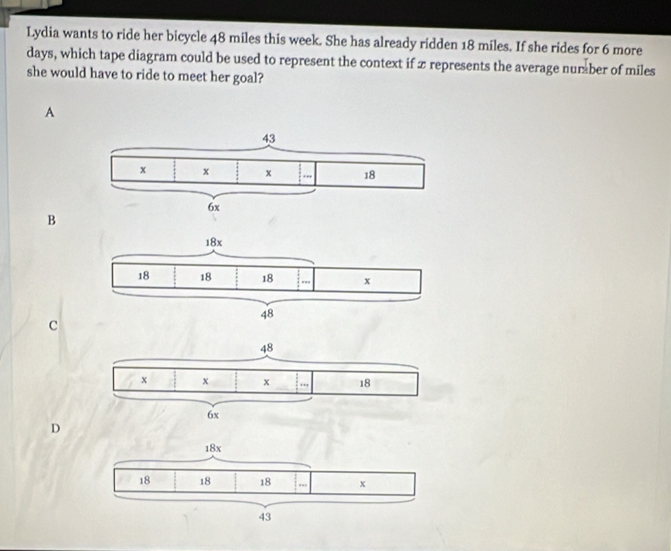 Lydia wants to ride her bicycle 48 miles this week. She has already ridden 18 miles. If she rides for 6 more
days, which tape diagram could be used to represent the context if z represents the average number of miles
she would have to ride to meet her goal?
A
B
C
D