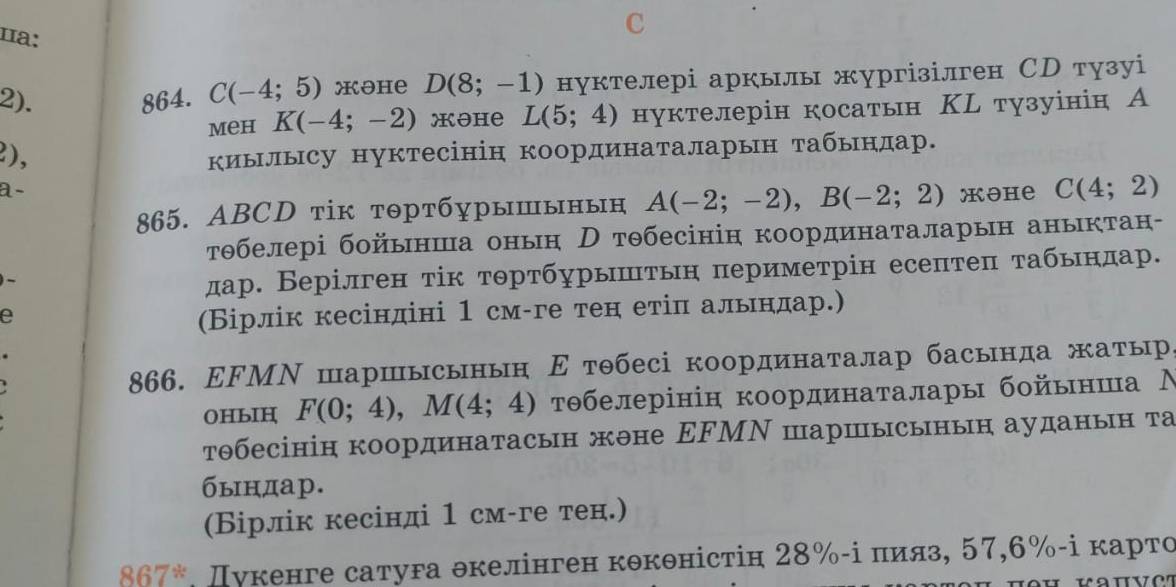 цa: D(8;-1) нуктелері аркылы жургізілген СD тузуі
2). 864. C(-4;5) mOhe
meh K(-4;-2) жəhе L(5;4) нуктелерін косатын ΚL тузуінін А
2),
киылысу нуктесінін координаталарын табьндар.
a-
865. ABCD тік тртбурышынын A(-2;-2),B(-2;2) məhе C(4;2)
τθбелері бойьнша онын Н тθбесінін координаталарын аныктан-
дар. Верілген τίк тортбурыштьн периметрін есептеπ τабьндар.
e
(Бірлік кесіндіні 1 см-ге тен етіπ альндар.)
866. ΕFМΝ шаршысынын Ε тθбесі координаталар басында жаτыр
OHbIH F(0;4),M(4;4) τθбелерінін координаталары бойьншиа Ν
тθбесінін координатасын жоне ΕFМΝ шаршысынын ауданын τа
бындар.
(Бірлік кесінді 1 см-ге тен.)
867° Дукенге сатуга θкелінген кθкθністін 28%-і πияз, 57,6%-ⅰ κарτо