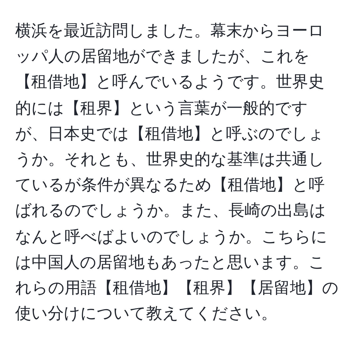 横浜を最近訪問しました。幕末からヨーロッパ人の居留地ができましたが、これを【租借地】と呼んでいるようです。世界史的には【租界】という言葉が一般的ですが、日本史では【租借地】と呼ぶのでしょうか。それとも、世界史的な基準は共通しているが条件が異なるため【租借地】と呼ばれるのでしょうか。また、長崎の出島はなんと呼べばよいのでしょうか。こちらには中国人の居留地もあったと思います。これらの用語【租借地】【租界】【居留地】の使い分けについて教えてください。